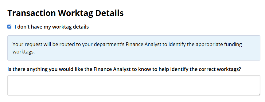 A view of a form's "Transaction Worktag Details" where the "I don't have my worktag details" option is selected. Users will have a form field option to provide their department's Finance Analyst with additional information to identify correct worktags if needed.
